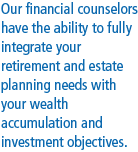 Our Financial counselors have the ability to fully integrate your retirement 
									and estate planning needs with your wealth acculumation and investment objectives.