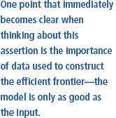 One point that immediately becomes clear when thinking about this assertion is 
									the importance of data used to construct the efficient frontier- the model is only as good as the input.